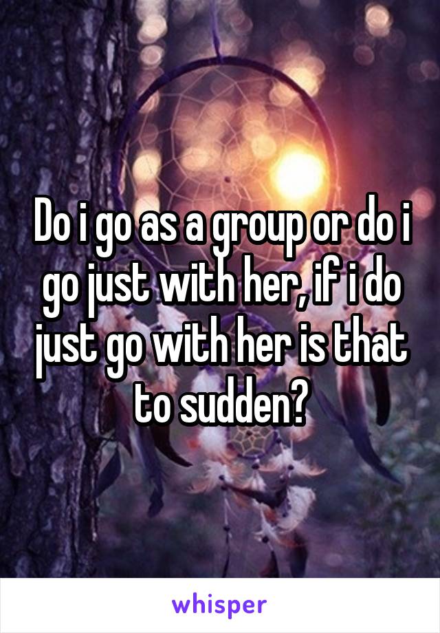 Do i go as a group or do i go just with her, if i do just go with her is that to sudden?