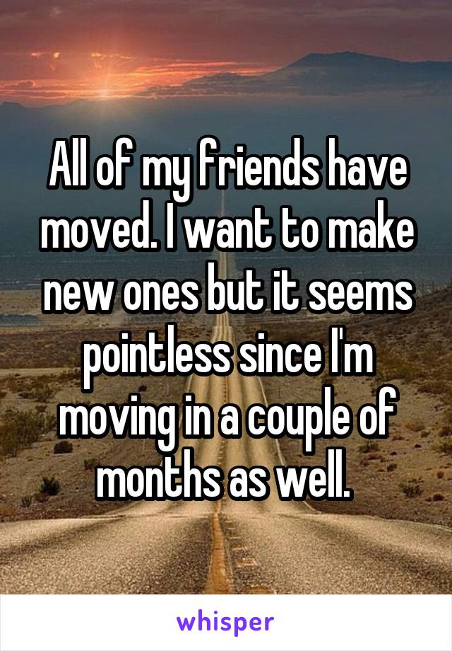 All of my friends have moved. I want to make new ones but it seems pointless since I'm moving in a couple of months as well. 
