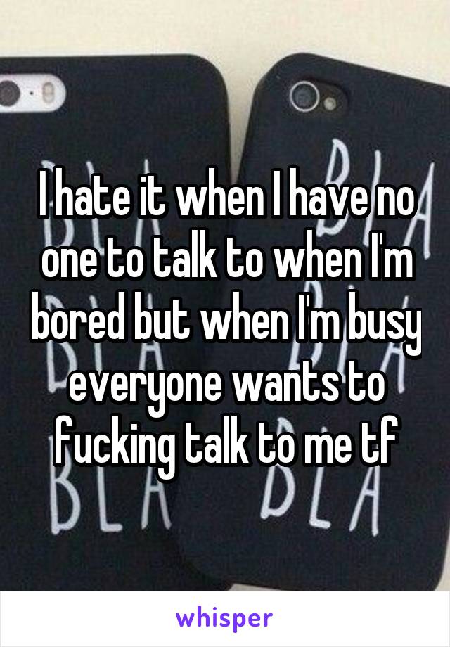 I hate it when I have no one to talk to when I'm bored but when I'm busy everyone wants to fucking talk to me tf