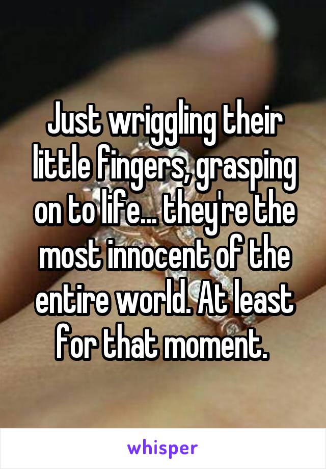 Just wriggling their little fingers, grasping on to life... they're the most innocent of the entire world. At least for that moment. 