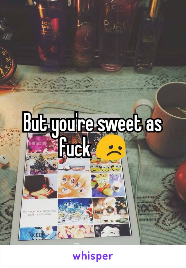 But you're sweet as fuck 😞