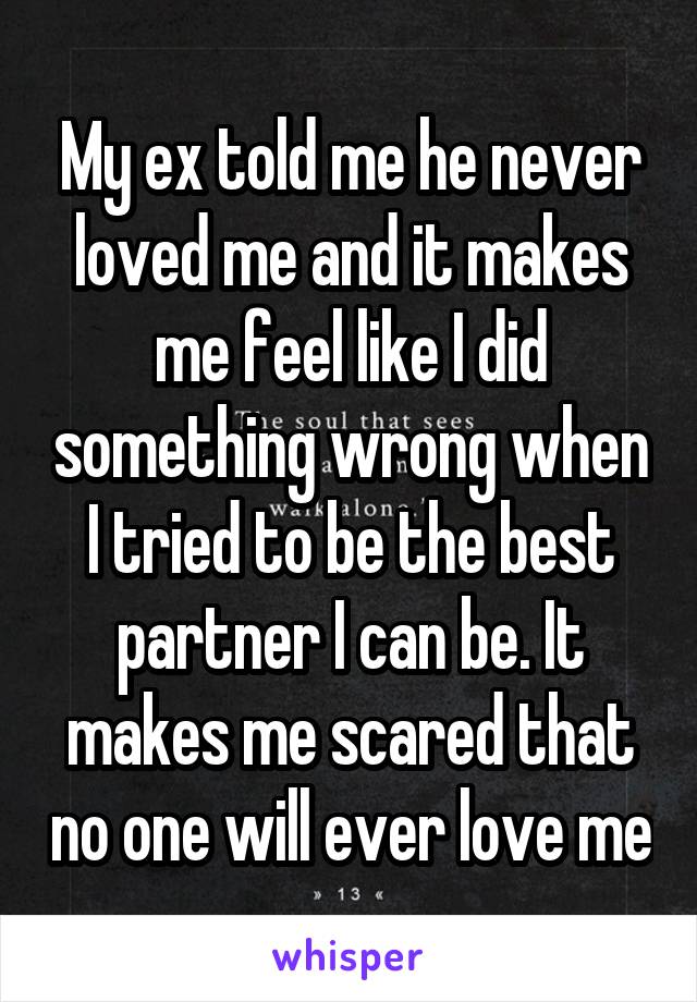 My ex told me he never loved me and it makes me feel like I did something wrong when I tried to be the best partner I can be. It makes me scared that no one will ever love me