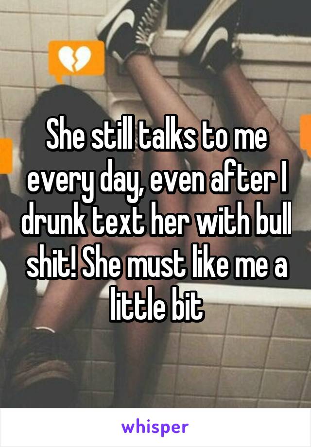 She still talks to me every day, even after I drunk text her with bull shit! She must like me a little bit