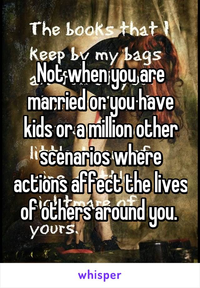Not when you are married or you have kids or a million other scenarios where actions affect the lives of others around you. 