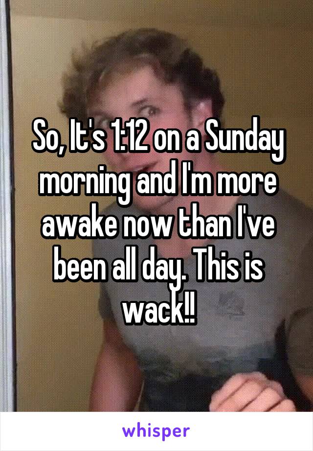 So, It's 1:12 on a Sunday morning and I'm more awake now than I've been all day. This is wack!!