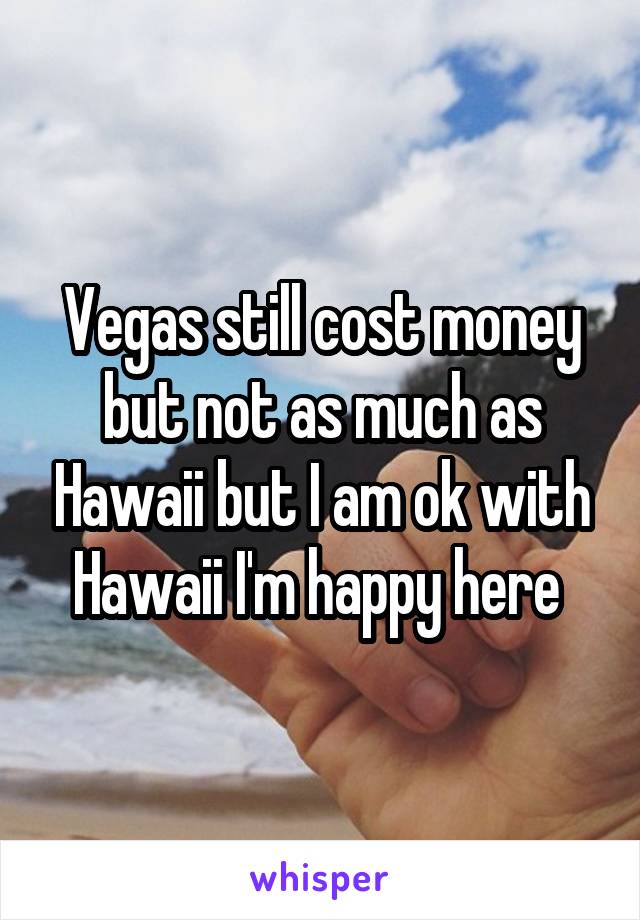 Vegas still cost money but not as much as Hawaii but I am ok with Hawaii I'm happy here 