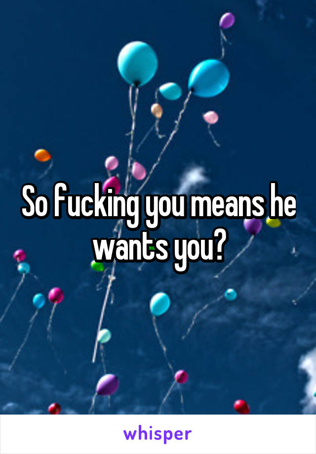 So fucking you means he wants you?