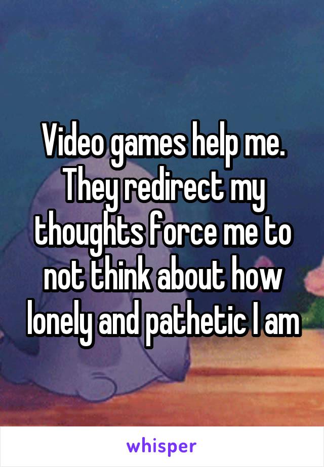 Video games help me. They redirect my thoughts force me to not think about how lonely and pathetic I am