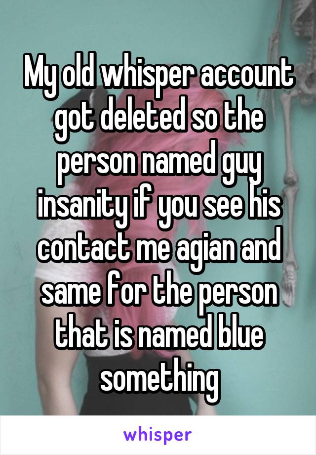 My old whisper account got deleted so the person named guy insanity if you see his contact me agian and same for the person that is named blue something