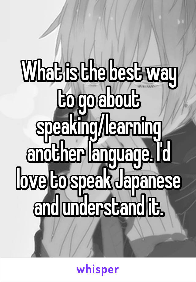 What is the best way to go about speaking/learning another language. I'd love to speak Japanese and understand it.
