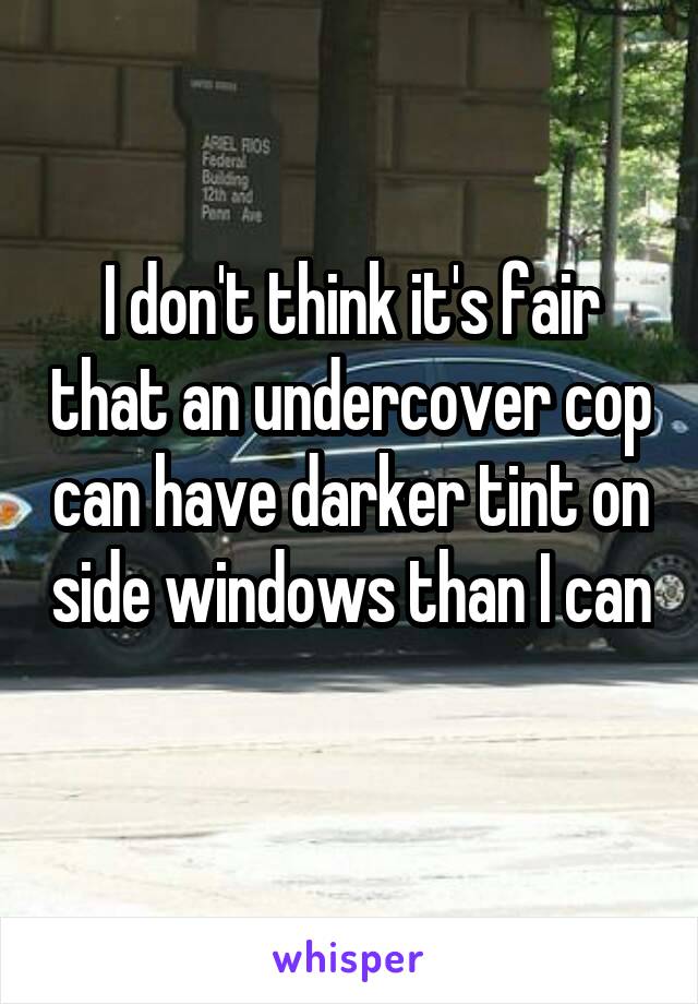 I don't think it's fair that an undercover cop can have darker tint on side windows than I can 