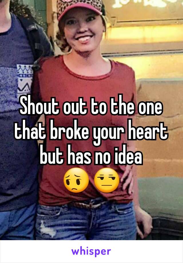 Shout out to the one that broke your heart but has no idea
😔😒