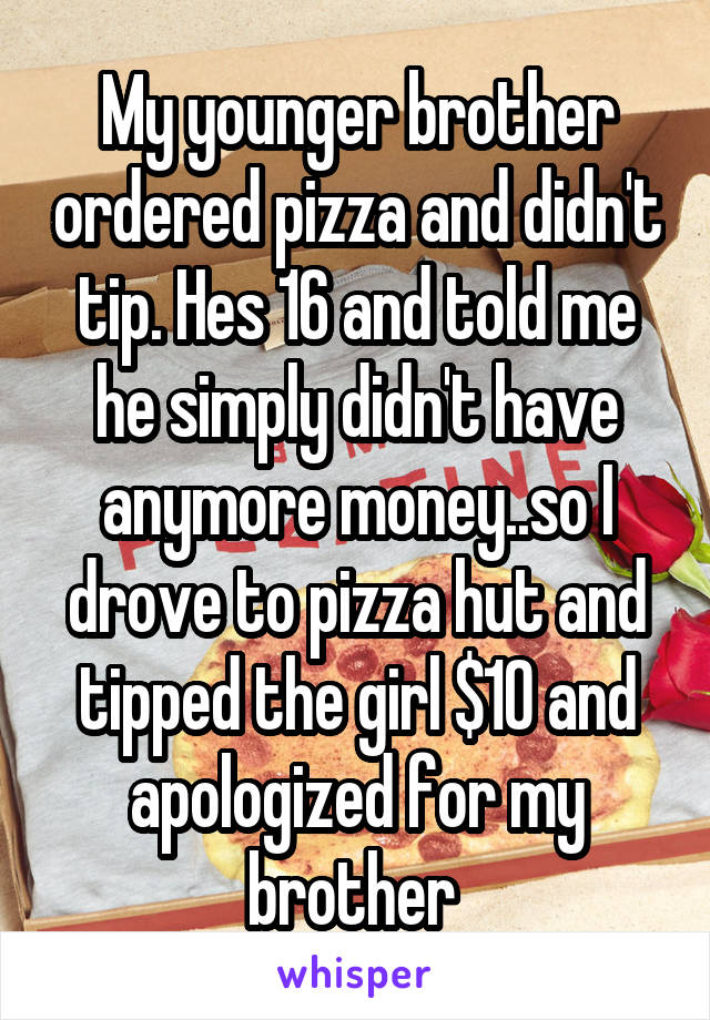 My younger brother ordered pizza and didn't tip. Hes 16 and told me he simply didn't have anymore money..so I drove to pizza hut and tipped the girl $10 and apologized for my brother 