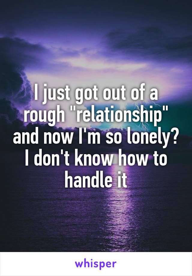 I just got out of a rough "relationship" and now I'm so lonely? I don't know how to handle it
