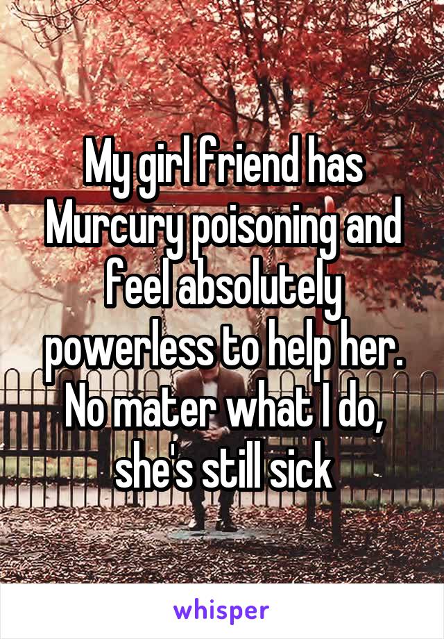 My girl friend has Murcury poisoning and feel absolutely powerless to help her. No mater what I do, she's still sick