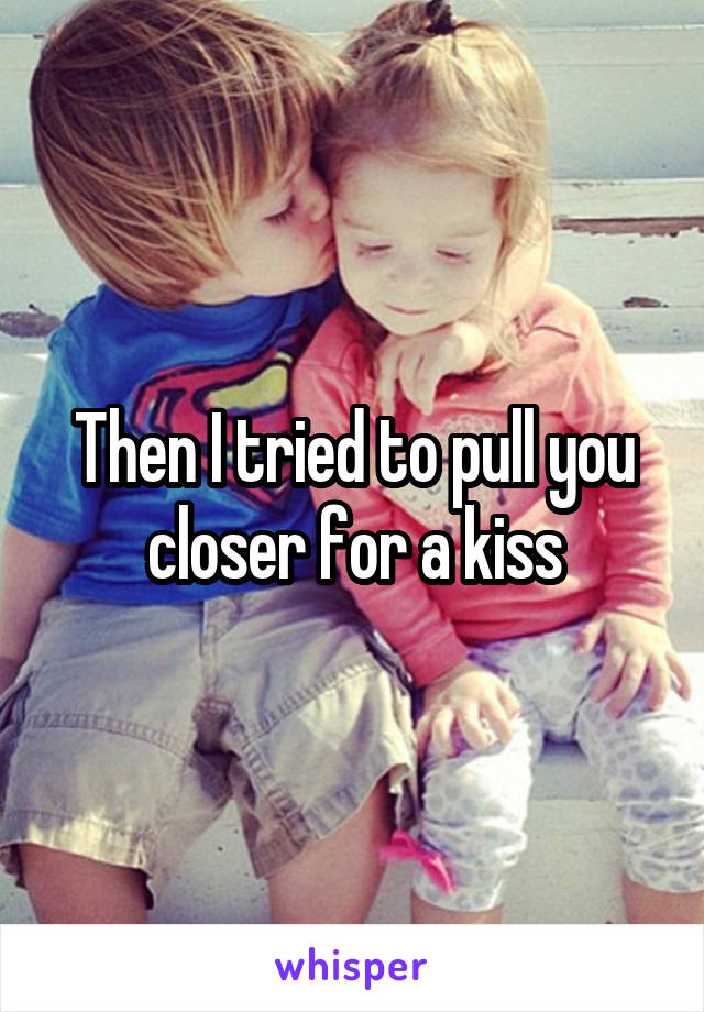 Then I tried to pull you closer for a kiss