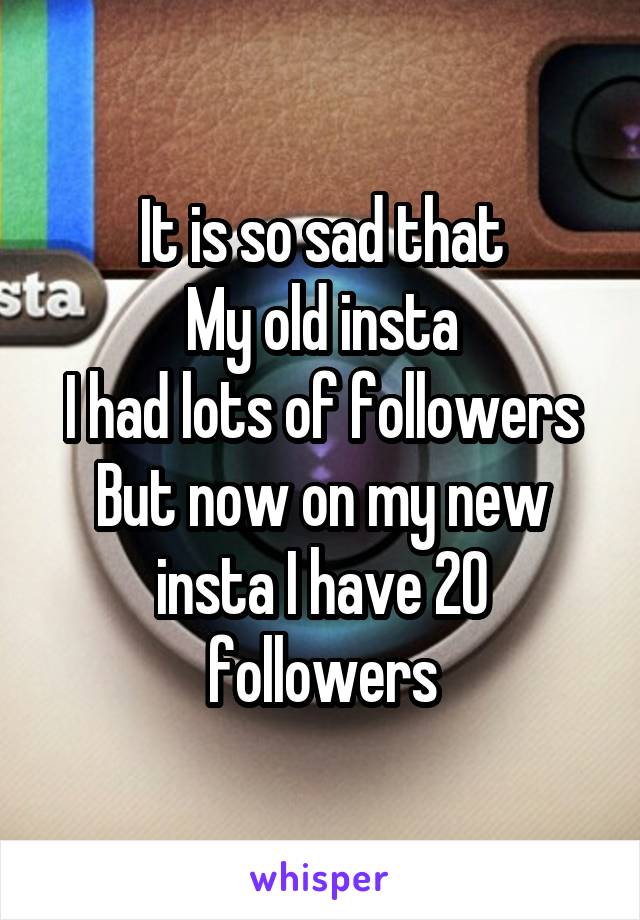 It is so sad that
My old insta
I had lots of followers
But now on my new insta I have 20 followers