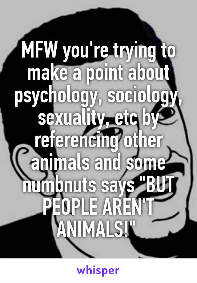 MFW you're trying to make a point about psychology, sociology, sexuality, etc by referencing other animals and some numbnuts says "BUT PEOPLE AREN'T ANIMALS!" 