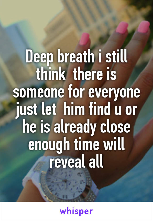 Deep breath i still think  there is someone for everyone just let  him find u or he is already close enough time will reveal all