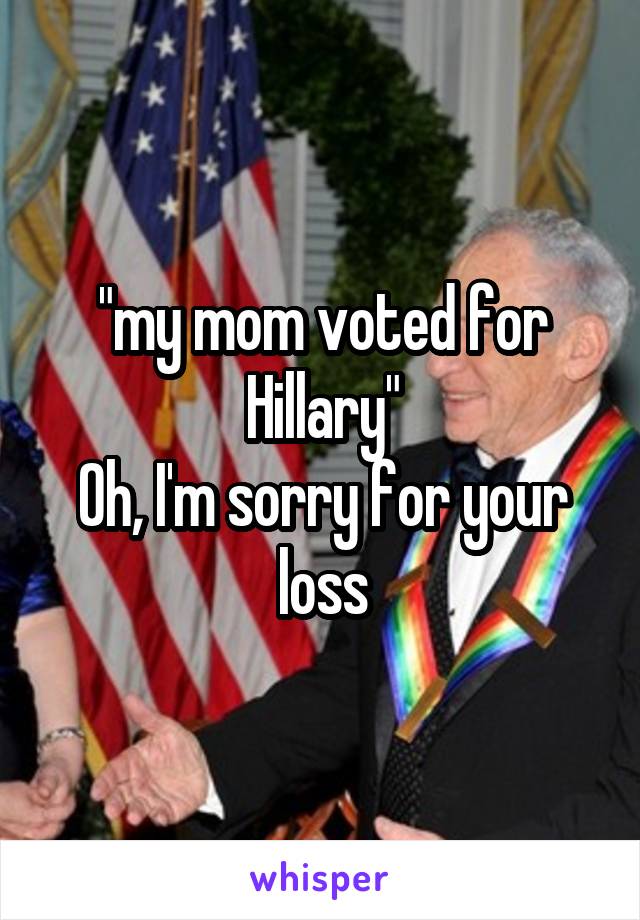 "my mom voted for Hillary"
Oh, I'm sorry for your loss
