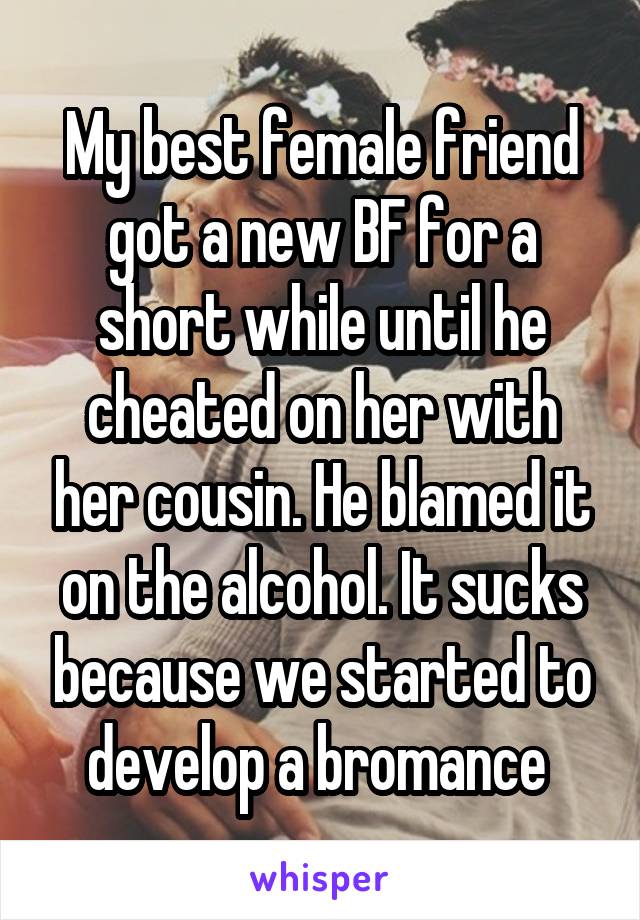 My best female friend got a new BF for a short while until he cheated on her with her cousin. He blamed it on the alcohol. It sucks because we started to develop a bromance 