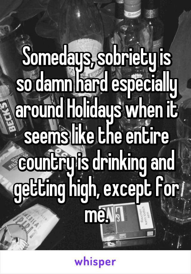 Somedays, sobriety is so damn hard especially around Holidays when it seems like the entire country is drinking and getting high, except for me.