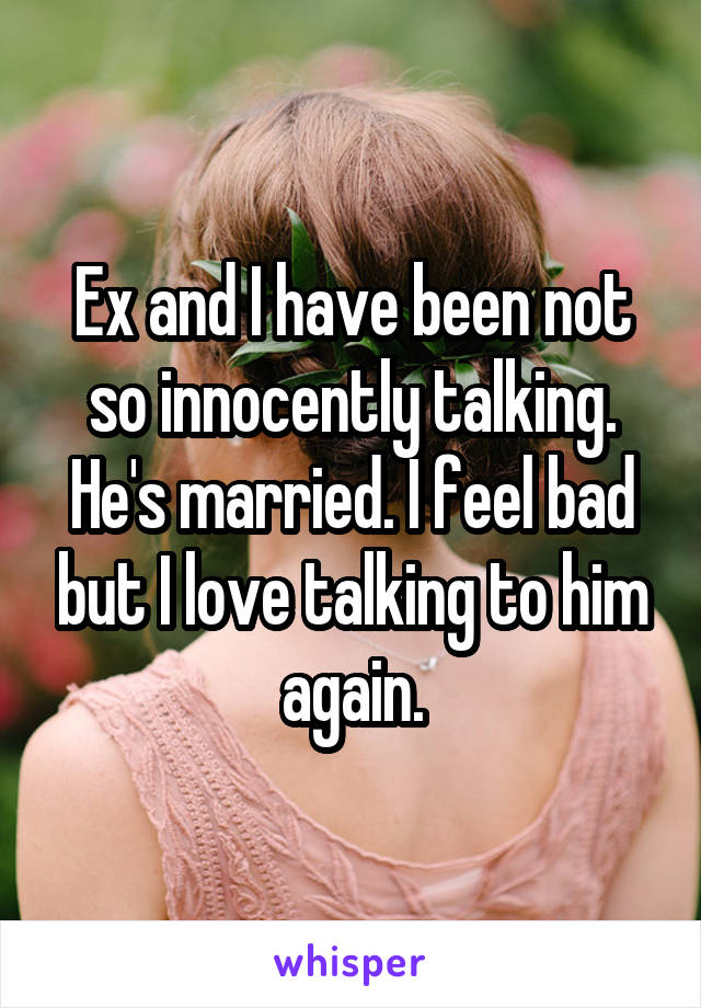 Ex and I have been not so innocently talking. He's married. I feel bad but I love talking to him again.