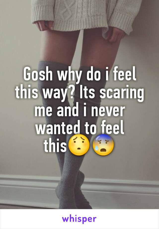Gosh why do i feel this way? Its scaring me and i never wanted to feel this😯😰