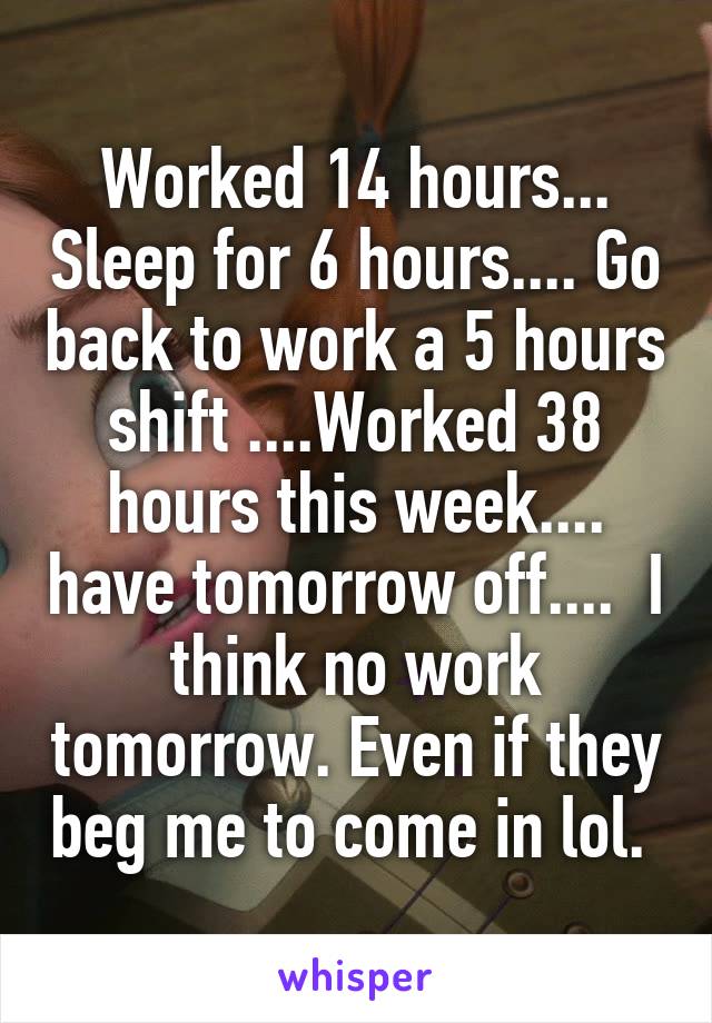 Worked 14 hours... Sleep for 6 hours.... Go back to work a 5 hours shift ....Worked 38 hours this week.... have tomorrow off....  I think no work tomorrow. Even if they beg me to come in lol. 