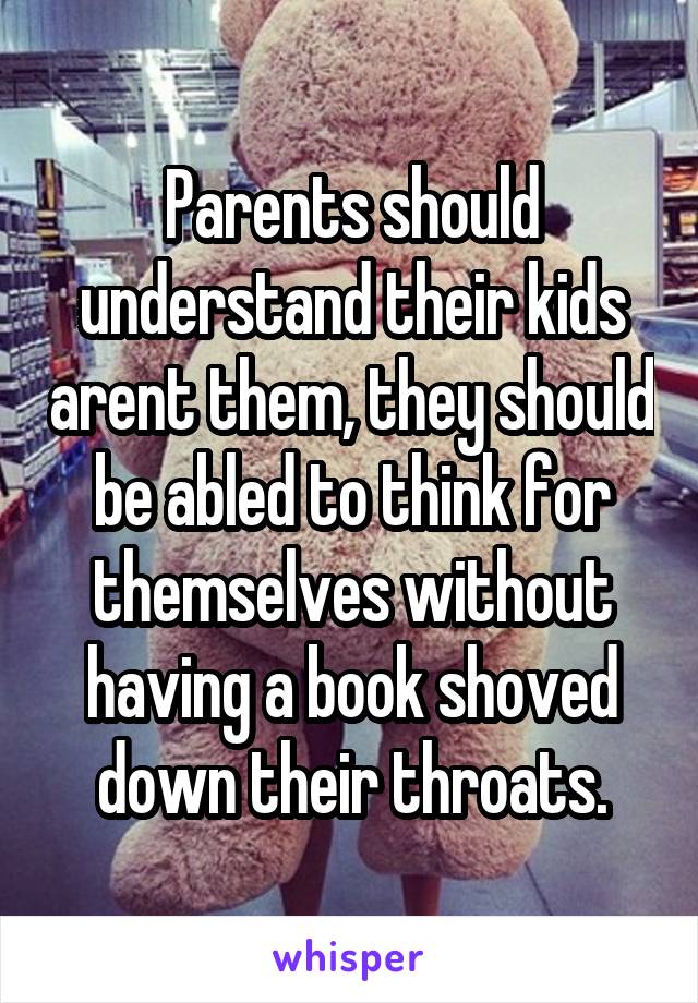 Parents should understand their kids arent them, they should be abled to think for themselves without having a book shoved down their throats.