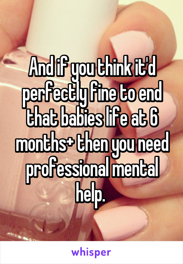 And if you think it'd perfectly fine to end that babies life at 6 months+ then you need professional mental help. 
