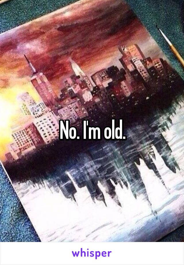 No. I'm old.
