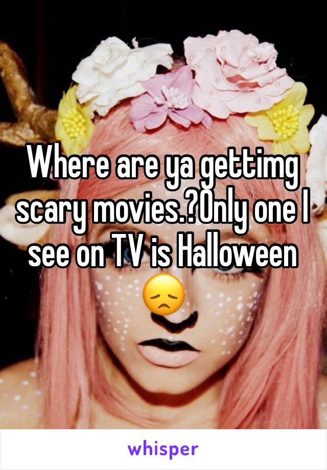 Where are ya gettimg scary movies.?Only one I see on TV is Halloween 😞