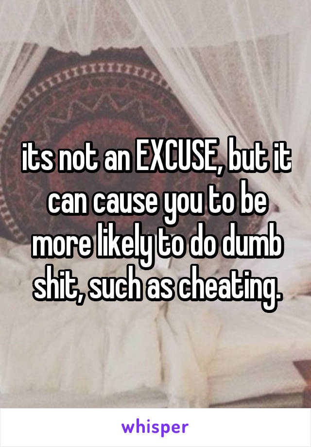 its not an EXCUSE, but it can cause you to be more likely to do dumb shit, such as cheating.