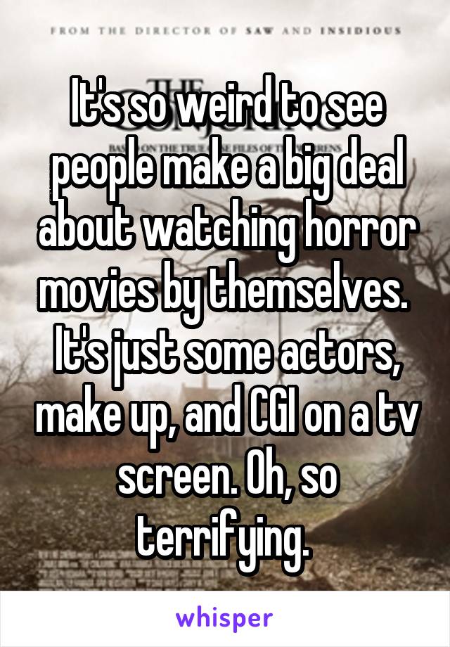 It's so weird to see people make a big deal about watching horror movies by themselves. 
It's just some actors, make up, and CGI on a tv screen. Oh, so terrifying. 