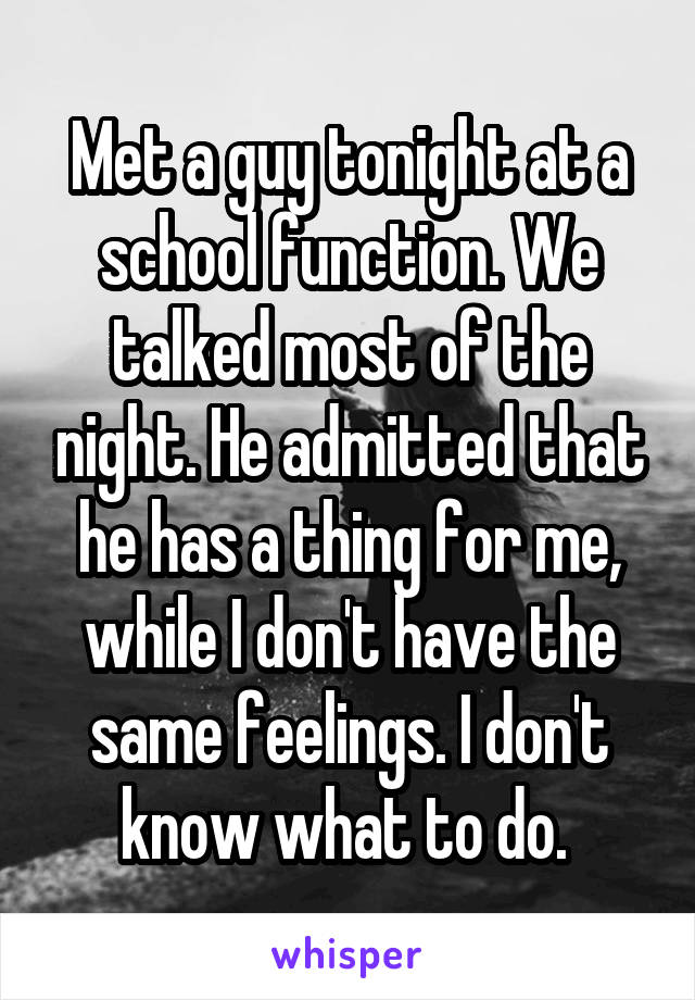Met a guy tonight at a school function. We talked most of the night. He admitted that he has a thing for me, while I don't have the same feelings. I don't know what to do. 