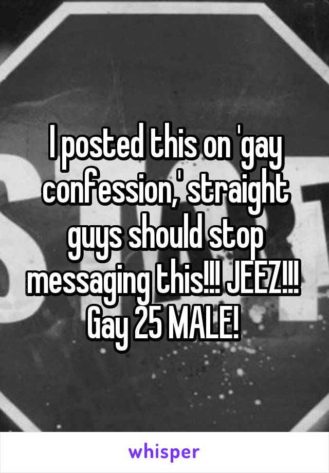I posted this on 'gay confession,' straight guys should stop messaging this!!! JEEZ!!! 
Gay 25 MALE! 