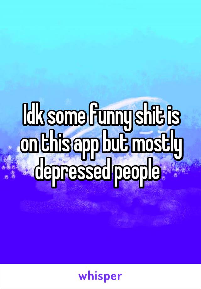 Idk some funny shit is on this app but mostly depressed people  