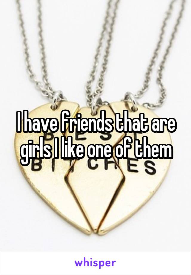 I have friends that are girls I like one of them