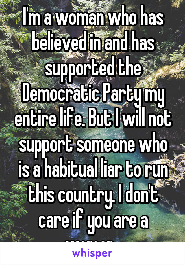 I'm a woman who has believed in and has supported the Democratic Party my entire life. But I will not support someone who is a habitual liar to run this country. I don't care if you are a woman. 