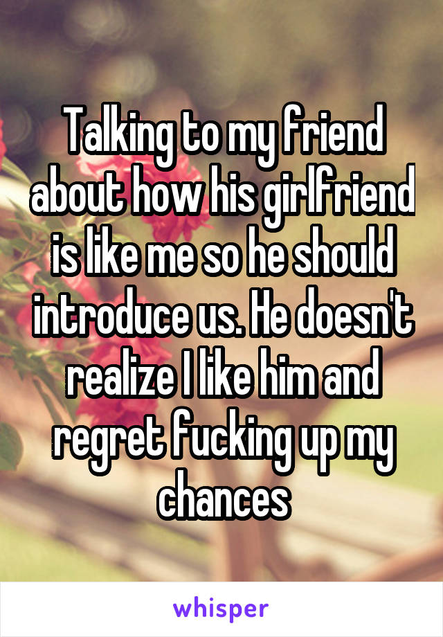 Talking to my friend about how his girlfriend is like me so he should introduce us. He doesn't realize I like him and regret fucking up my chances