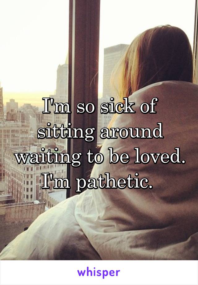 I'm so sick of sitting around waiting to be loved. I'm pathetic. 