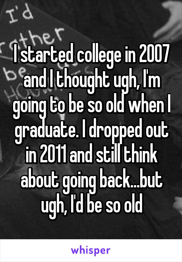 I started college in 2007 and I thought ugh, I'm going to be so old when I graduate. I dropped out in 2011 and still think about going back...but ugh, I'd be so old
