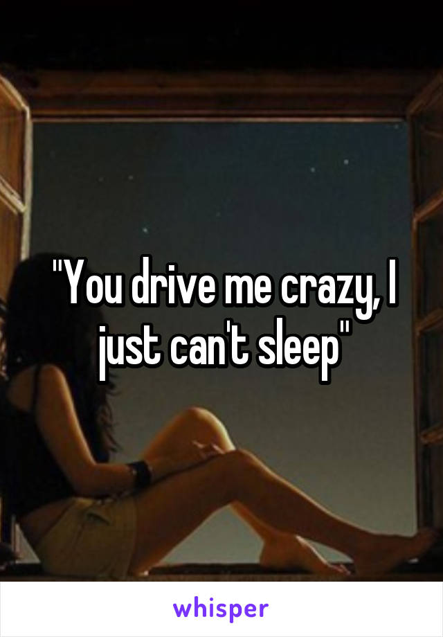 "You drive me crazy, I just can't sleep"