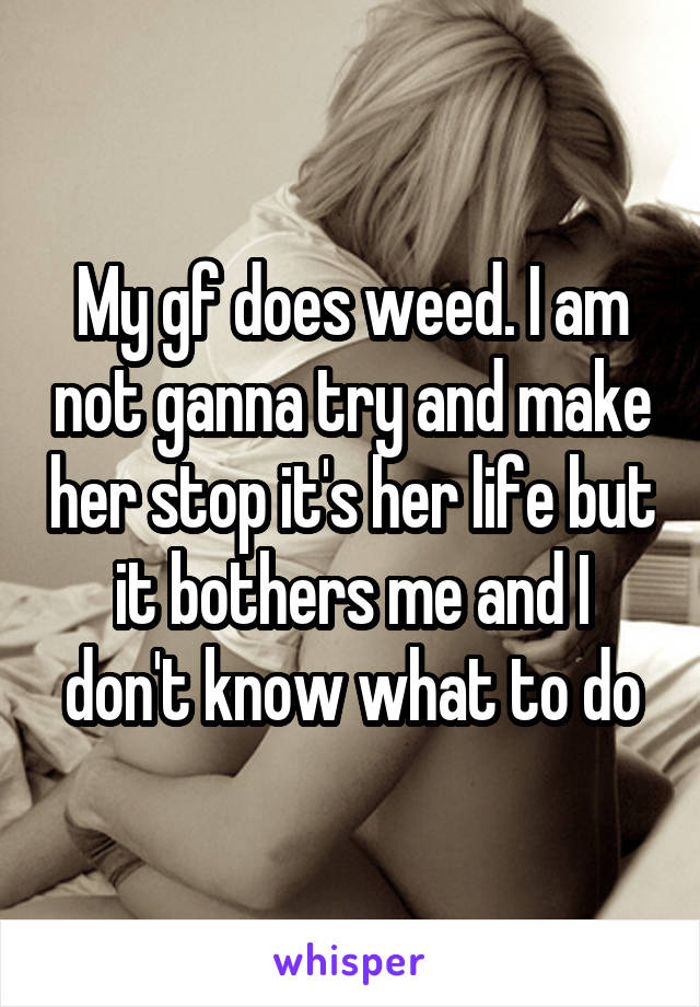My gf does weed. I am not ganna try and make her stop it's her life but it bothers me and I don't know what to do