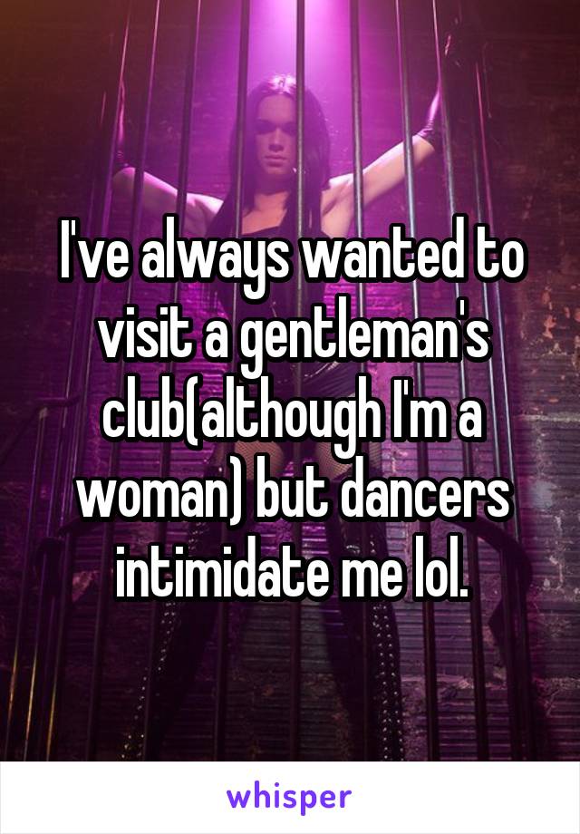 I've always wanted to visit a gentleman's club(although I'm a woman) but dancers intimidate me lol.