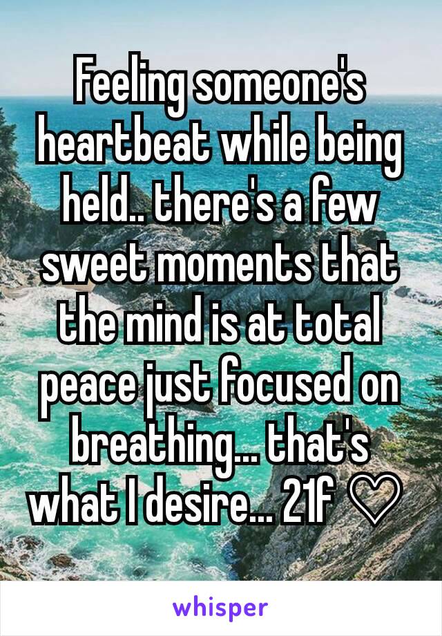 Feeling someone's heartbeat while being held.. there's a few sweet moments that the mind is at total peace just focused on breathing... that's what I desire... 21f ♡ 