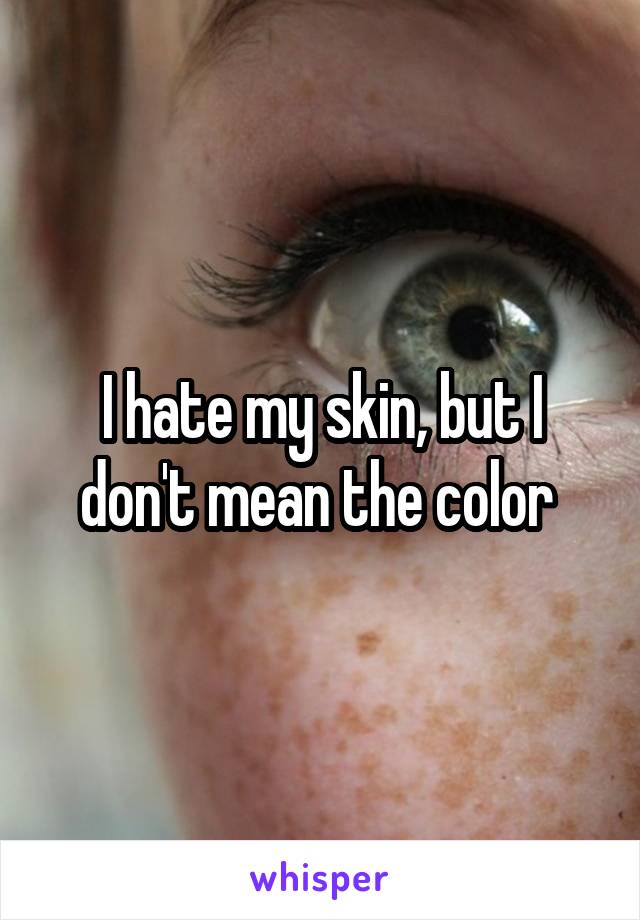 I hate my skin, but I don't mean the color 