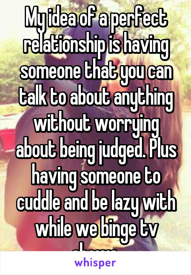 My idea of a perfect relationship is having someone that you can talk to about anything without worrying about being judged. Plus having someone to cuddle and be lazy with while we binge tv shows.