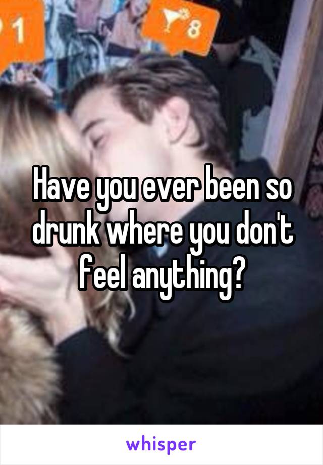 Have you ever been so drunk where you don't feel anything?